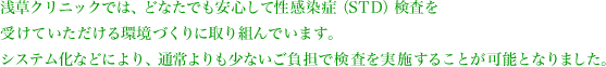 浅草クリニックでは、どなたでも安心して性感染症（STD）検査を受けていただける環境づくりに取り組んでいます。システム化などにより、通常よりも少ないご負担で検査を実施することが可能となりました。