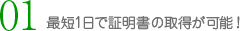 01 最短1日で証明書の取得が可能！
