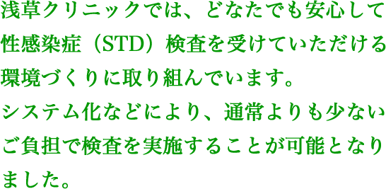 浅草クリニックでは、どなたでも安心して性感染症（STD）検査を受けていただける環境づくりに取り組んでいます。システム化などにより、通常よりも少ないご負担で検査を実施することが可能となりました。