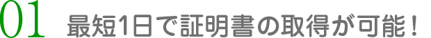 01 最短1日で証明書の取得が可能！
