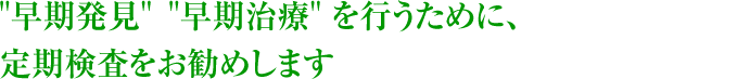 “早期発見”“早期治療”を行うために、定期検査をお勧めします