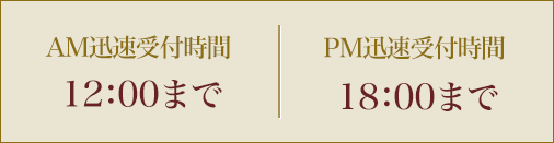 AM迅速受付時間 12：00まで　／　PM迅速受付時間 18：00まで