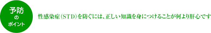 予防のポイント 性感染症（STD）を防ぐには、正しい知識を身につけることが何より肝心です