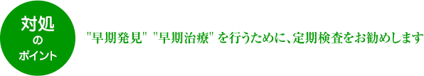 対処のポイント “早期発見”“早期治療”を行うために、定期検査をお勧めします