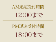 AM迅速受付時間 12：00まで　／　PM迅速受付時間 18：00まで